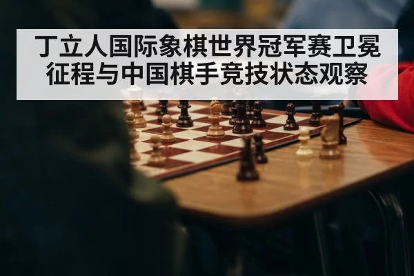 丁立人国际象棋世界冠军赛卫冕征程与中国棋手竞技状态观察