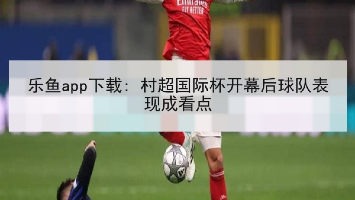 乐鱼app下载: 村超国际杯开幕后球队表现成看点